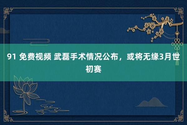 91 免费视频 武磊手术情况公布，或将无缘3月世初赛