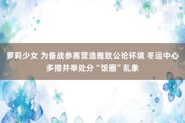 萝莉少女 为备战参赛营造雅致公论环境 冬运中心多措并举处分“饭圈”乱象