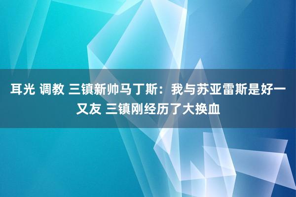耳光 调教 三镇新帅马丁斯：我与苏亚雷斯是好一又友 三镇刚经历了大换血