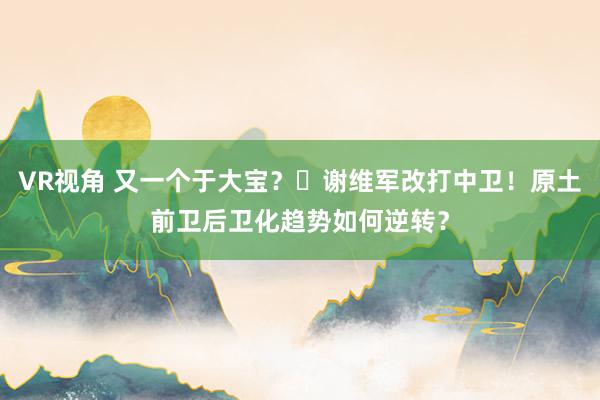 VR视角 又一个于大宝？‌谢维军改打中卫！原土前卫后卫化趋势如何逆转？