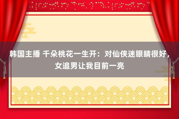 韩国主播 千朵桃花一生开：对仙侠迷眼睛很好，女追男让我目前一亮