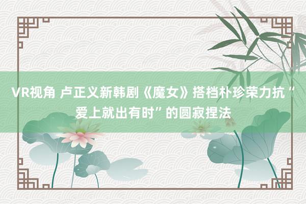 VR视角 卢正义新韩剧《魔女》搭档朴珍荣力抗“爱上就出有时”的圆寂捏法
