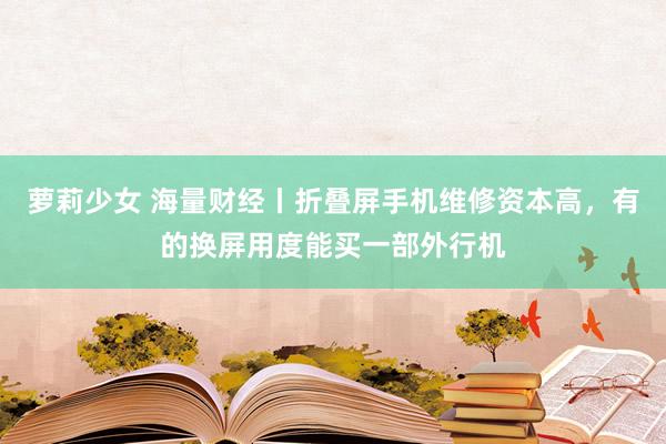 萝莉少女 海量财经丨折叠屏手机维修资本高，有的换屏用度能买一部外行机