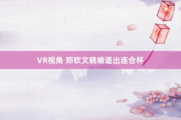 VR视角 郑钦文晓喻退出连合杯