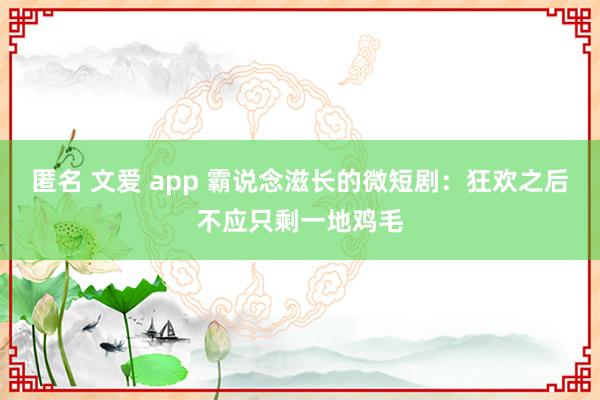 匿名 文爱 app 霸说念滋长的微短剧：狂欢之后不应只剩一地鸡毛