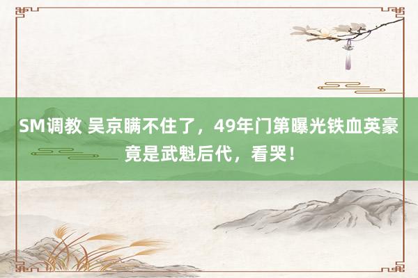 SM调教 吴京瞒不住了，49年门第曝光铁血英豪竟是武魁后代，看哭！