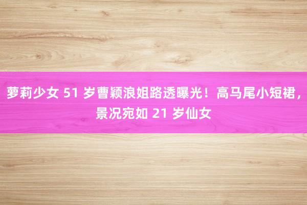 萝莉少女 51 岁曹颖浪姐路透曝光！高马尾小短裙，景况宛如 21 岁仙女