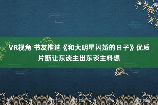 VR视角 书友推选《和大明星闪婚的日子》优质片断让东谈主出东谈主料想