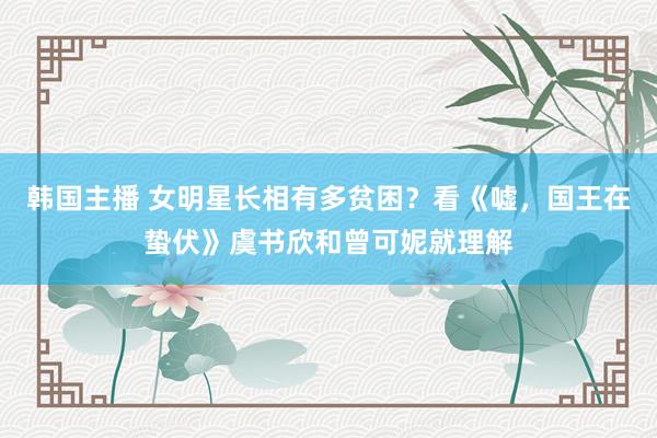 韩国主播 女明星长相有多贫困？看《嘘，国王在蛰伏》虞书欣和曾可妮就理解
