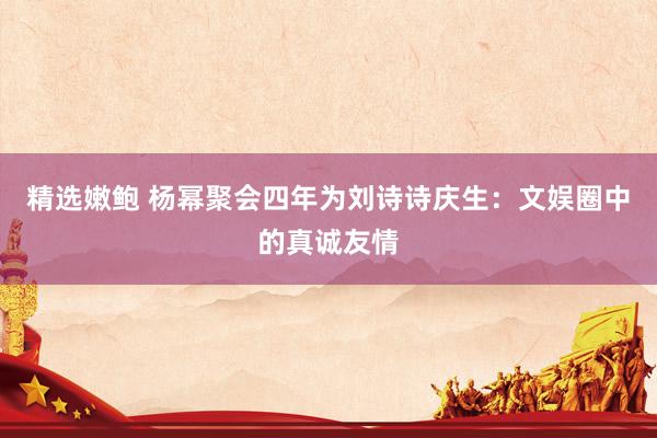 精选嫩鲍 杨幂聚会四年为刘诗诗庆生：文娱圈中的真诚友情