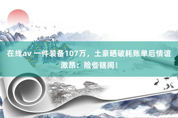 在线av 一件装备107万，土豪晒破耗账单后情谊激昂：险些瞎闹！