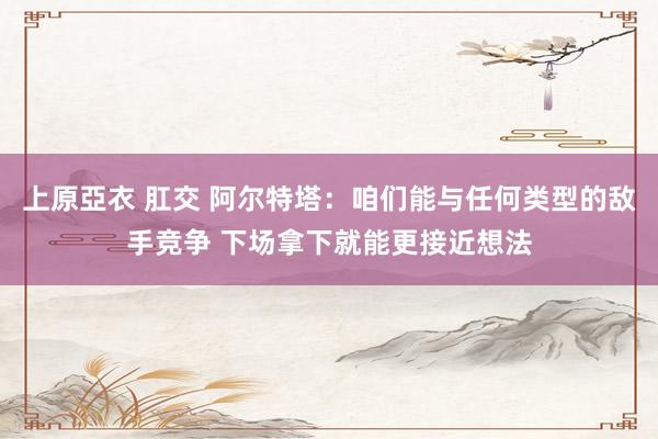 上原亞衣 肛交 阿尔特塔：咱们能与任何类型的敌手竞争 下场拿下就能更接近想法