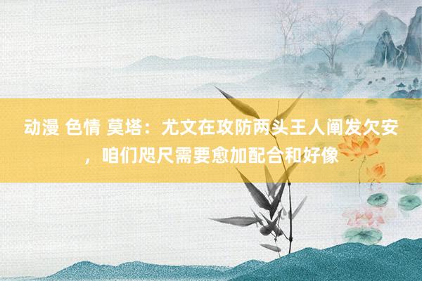 动漫 色情 莫塔：尤文在攻防两头王人阐发欠安，咱们咫尺需要愈加配合和好像