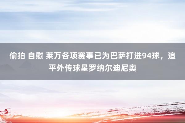 偷拍 自慰 莱万各项赛事已为巴萨打进94球，追平外传球星罗纳尔迪尼奥