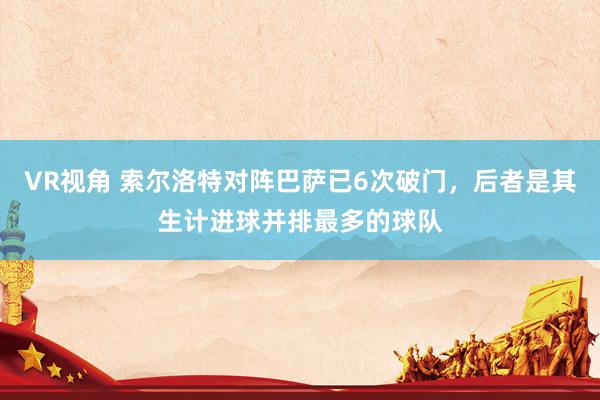 VR视角 索尔洛特对阵巴萨已6次破门，后者是其生计进球并排最多的球队