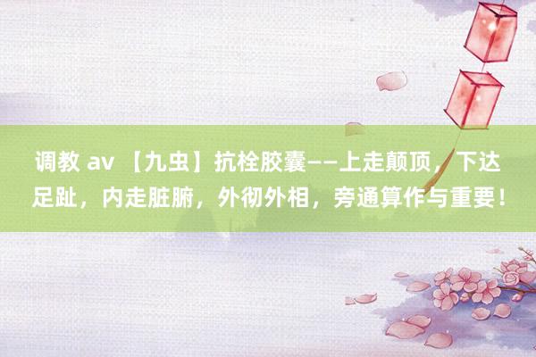 调教 av 【九虫】抗栓胶囊——上走颠顶，下达足趾，内走脏腑，外彻外相，旁通算作与重要！