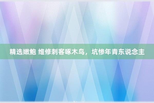 精选嫩鲍 维修刺客啄木鸟，坑惨年青东说念主