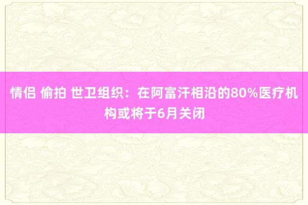 情侣 偷拍 世卫组织：在阿富汗相沿的80%医疗机构或将于6月关闭