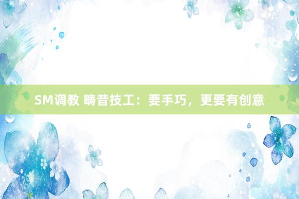 SM调教 畴昔技工：要手巧，更要有创意