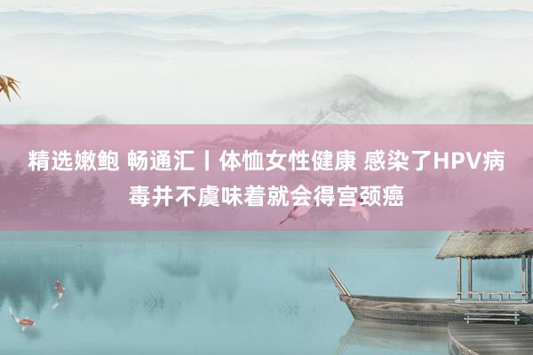 精选嫩鲍 畅通汇丨体恤女性健康 感染了HPV病毒并不虞味着就会得宫颈癌