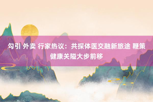 勾引 外卖 行家热议：共探体医交融新旅途 鞭策健康关隘大步前移