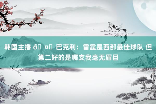 韩国主播 🤔巴克利：雷霆是西部最佳球队 但第二好的是哪支我毫无眉目