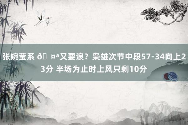 张婉莹系 🤪又要浪？枭雄次节中段57-34向上23分 半场为止时上风只剩10分