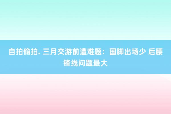 自拍偷拍. 三月交游前遭难题：国脚出场少 后腰锋线问题最大