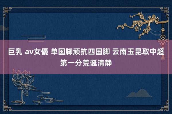 巨乳 av女優 单国脚顽抗四国脚 云南玉昆取中超第一分荒诞清静