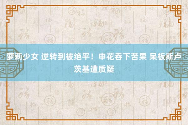 萝莉少女 逆转到被绝平！申花吞下苦果 呆板斯卢茨基遭质疑