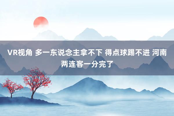 VR视角 多一东说念主拿不下 得点球踢不进 河南两连客一分完了