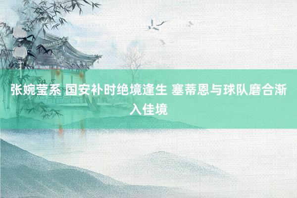 张婉莹系 国安补时绝境逢生 塞蒂恩与球队磨合渐入佳境