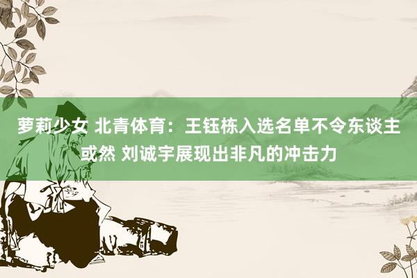 萝莉少女 北青体育：王钰栋入选名单不令东谈主或然 刘诚宇展现出非凡的冲击力