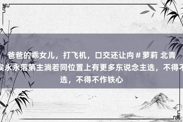 爸爸的乖女儿，打飞机，口交还让禸＃萝莉 北青体育：侯永永落第主淌若同位置上有更多东说念主选，不得不作铁心
