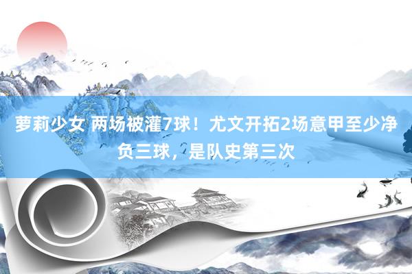 萝莉少女 两场被灌7球！尤文开拓2场意甲至少净负三球，是队史第三次