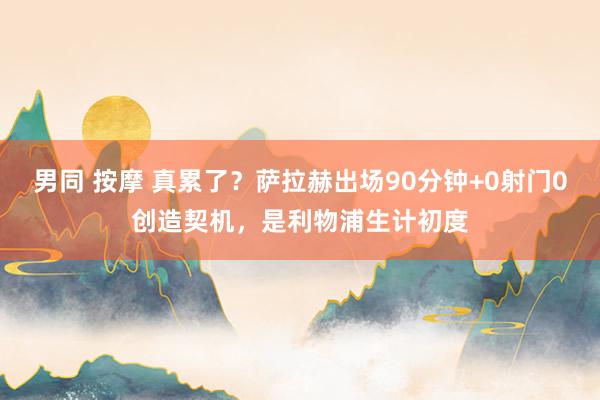 男同 按摩 真累了？萨拉赫出场90分钟+0射门0创造契机，是利物浦生计初度