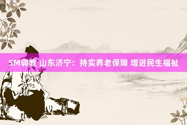 SM调教 山东济宁：持实养老保障 增进民生福祉