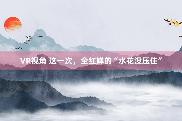 VR视角 这一次，全红婵的“水花没压住”