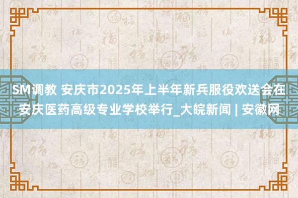 SM调教 安庆市2025年上半年新兵服役欢送会在安庆医药高级专业学校举行_大皖新闻 | 安徽网
