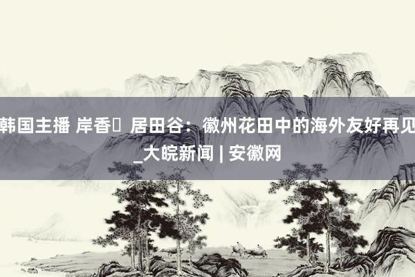 韩国主播 岸香・居田谷：徽州花田中的海外友好再见_大皖新闻 | 安徽网