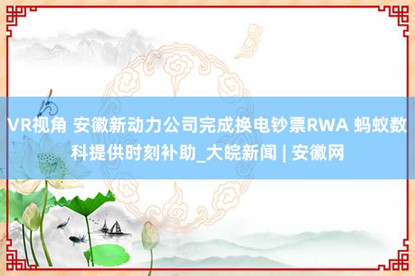 VR视角 安徽新动力公司完成换电钞票RWA 蚂蚁数科提供时刻补助_大皖新闻 | 安徽网