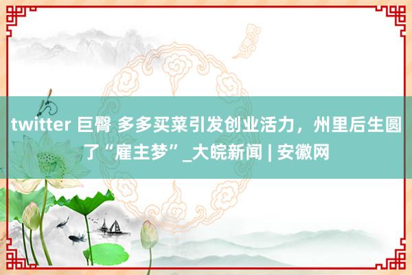 twitter 巨臀 多多买菜引发创业活力，州里后生圆了“雇主梦”_大皖新闻 | 安徽网