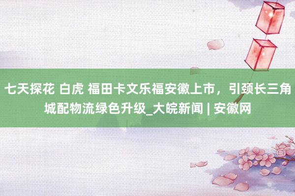 七天探花 白虎 福田卡文乐福安徽上市，引颈长三角城配物流绿色升级_大皖新闻 | 安徽网