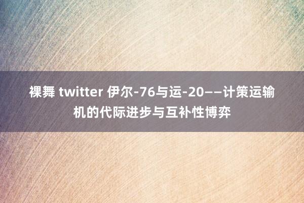 裸舞 twitter 伊尔-76与运-20——计策运输机的代际进步与互补性博弈