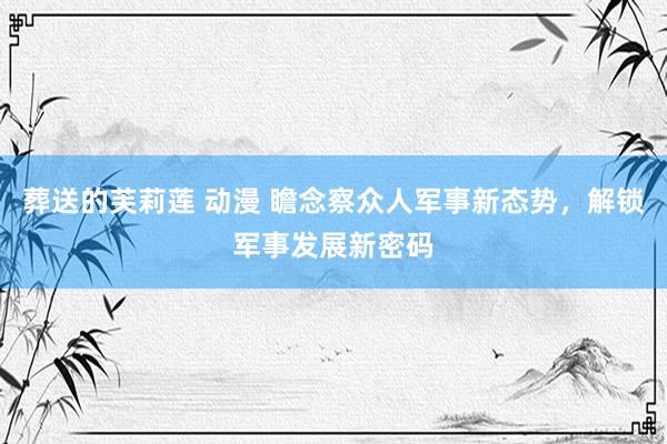 葬送的芙莉莲 动漫 瞻念察众人军事新态势，解锁军事发展新密码