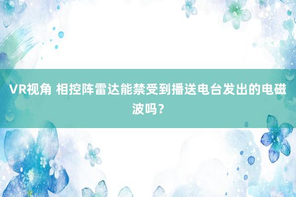 VR视角 相控阵雷达能禁受到播送电台发出的电磁波吗？