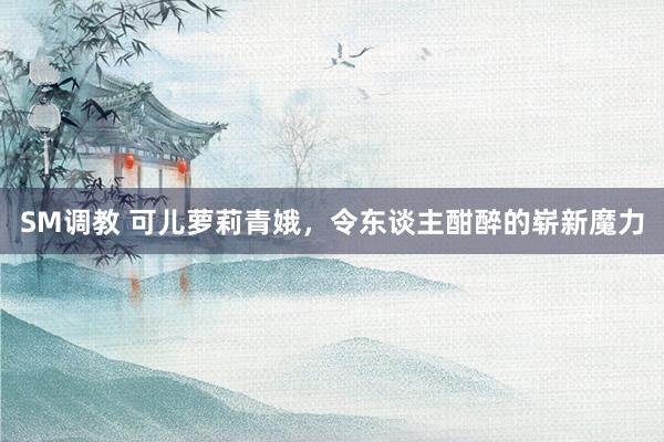 SM调教 可儿萝莉青娥，令东谈主酣醉的崭新魔力