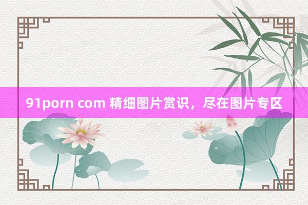 91porn com 精细图片赏识，尽在图片专区