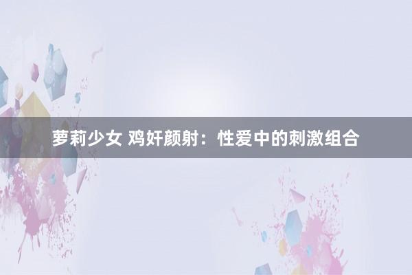 萝莉少女 鸡奸颜射：性爱中的刺激组合