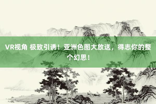 VR视角 极致引诱！亚洲色图大放送，得志你的整个幻思！